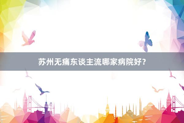 苏州无痛东谈主流哪家病院好？